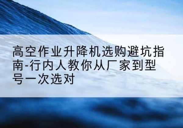 新城升降平台厂家-高空作业升降机选购避坑指南-行内人教你从厂家到型号一次选对