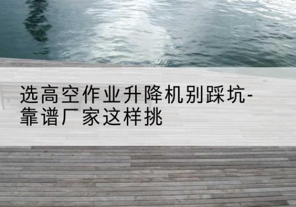 新城剪叉式升降机厂家-选高空作业升降机别踩坑-靠谱厂家这样挑