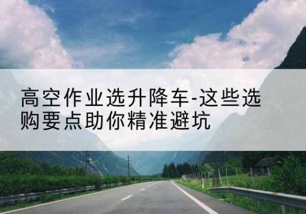 新城升降车厂家-高空作业选升降车-这些选购要点助你*避坑