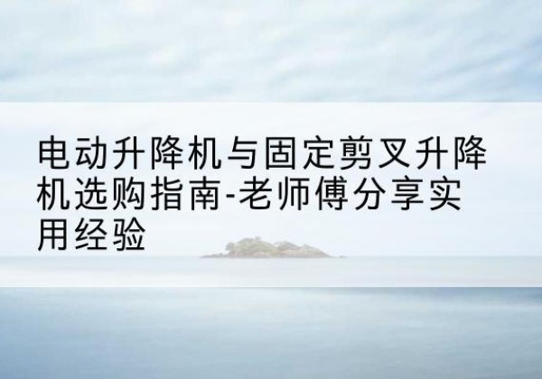 新城电动升降机怎么选-电动升降机与固定剪叉升降机选购指南-老师傅分享实用经验