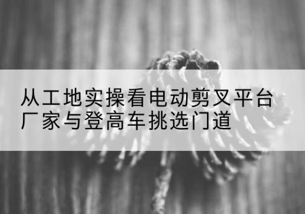 新城电动剪叉升降平台厂家-从工地实操看电动剪叉平台厂家与登高车挑选门道