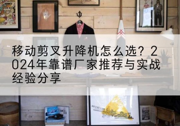 新城升降平台厂家推荐-移动剪叉升降机怎么选？2024年靠谱厂家推荐与实战经验分享